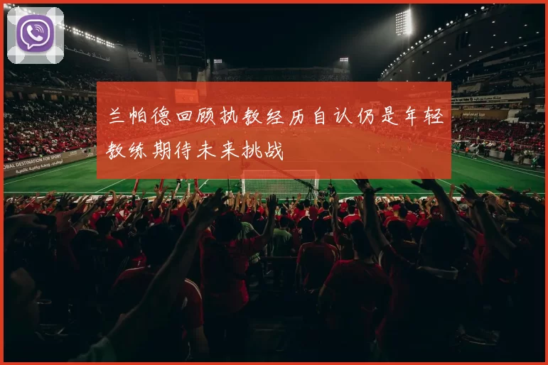 兰帕德回顾执教经历自认仍是年轻教练期待未来挑战