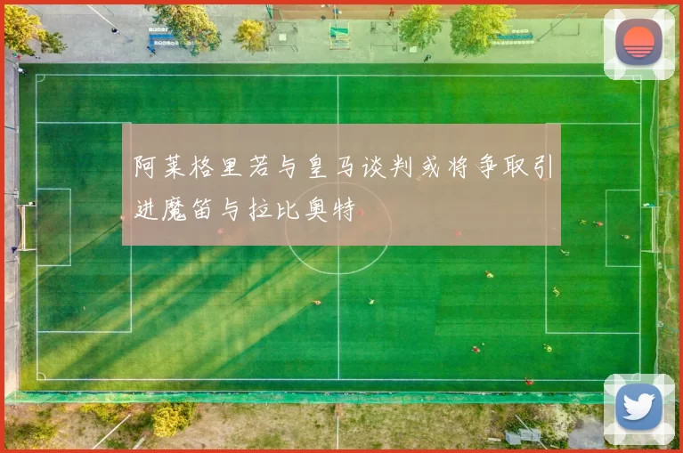 阿莱格里若与皇马谈判或将争取引进魔笛与拉比奥特