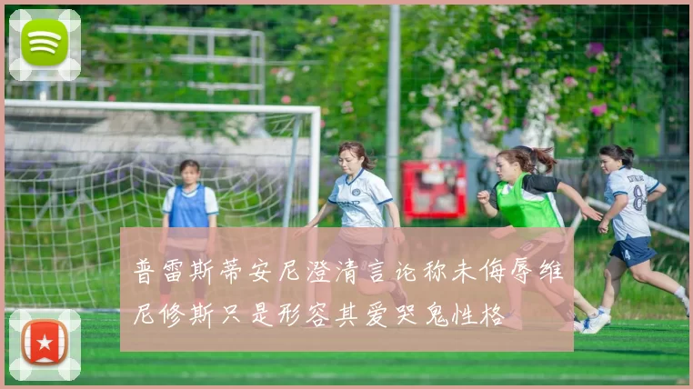普雷斯蒂安尼澄清言论称未侮辱维尼修斯只是形容其爱哭鬼性格