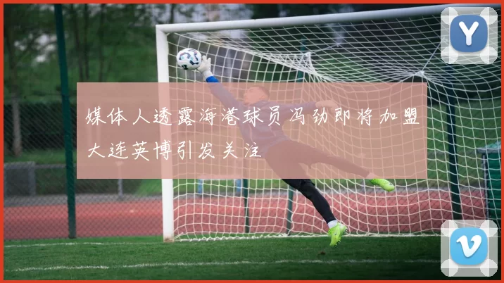 媒体人透露海港球员冯劲即将加盟大连英博引发关注