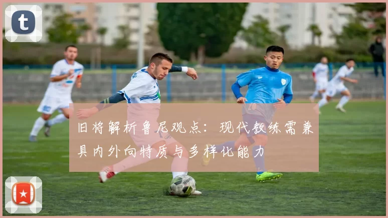 旧将解析鲁尼观点：现代教练需兼具内外向特质与多样化能力
