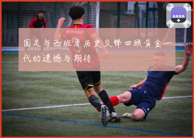 国足与西班牙历史交锋回顾黄金一代的遗憾与期待