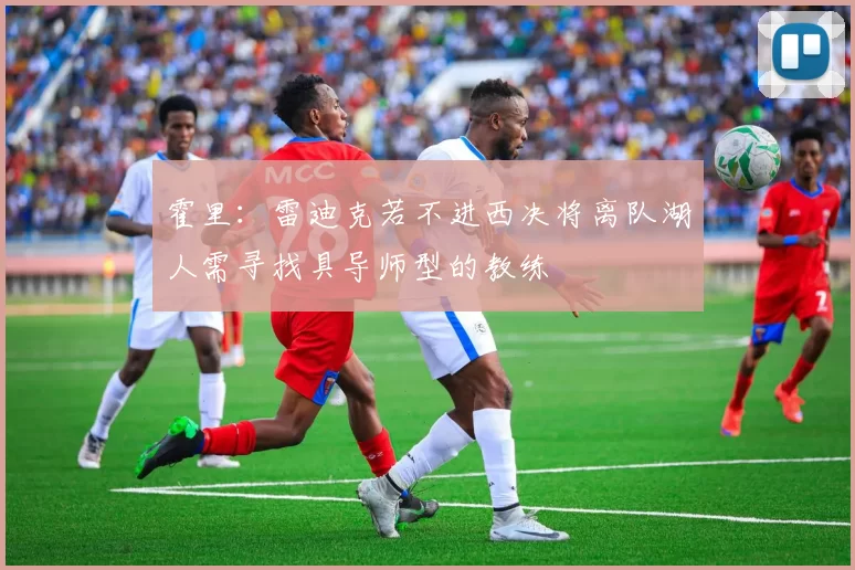 霍里：雷迪克若不进西决将离队湖人需寻找具导师型的教练