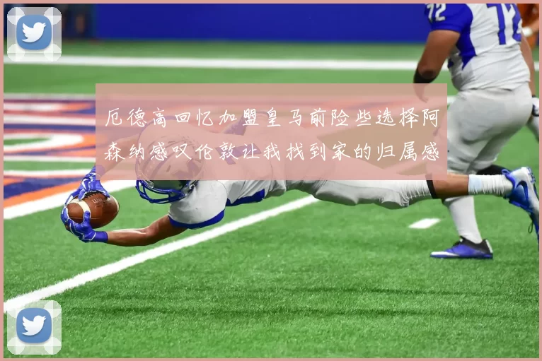 厄德高回忆加盟皇马前险些选择阿森纳感叹伦敦让我找到家的归属感
