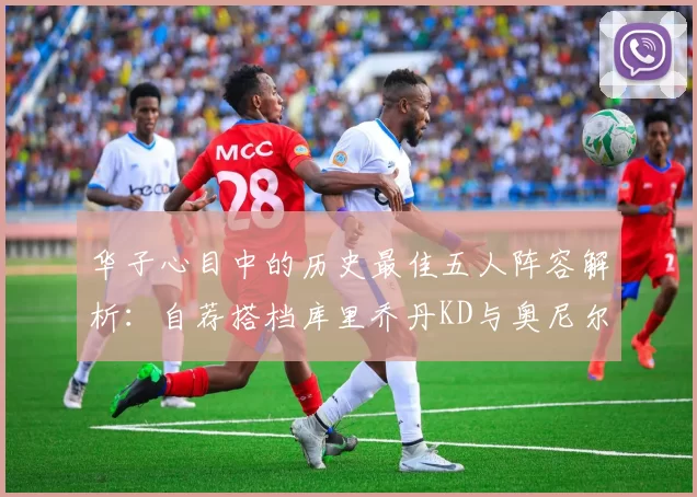 华子心目中的历史最佳五人阵容解析：自荐搭档库里乔丹KD与奥尼尔共襄盛举
