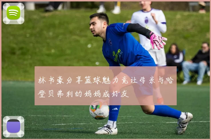 林书豪分享篮球魅力竟让母亲与哈登贝弗利的妈妈成好友