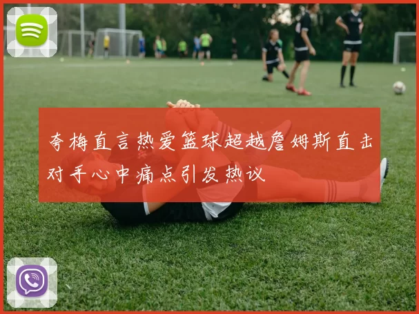 夸梅直言热爱篮球超越詹姆斯直击对手心中痛点引发热议