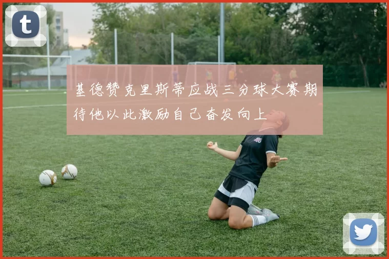 基德赞克里斯蒂应战三分球大赛期待他以此激励自己奋发向上