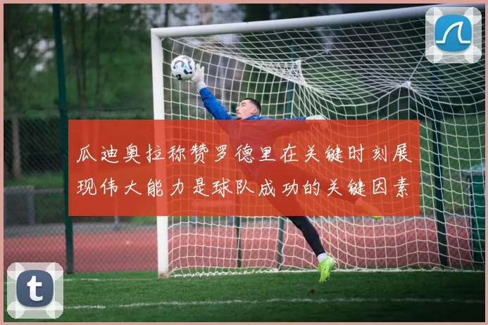 瓜迪奥拉称赞罗德里在关键时刻展现伟大能力是球队成功的关键因素
