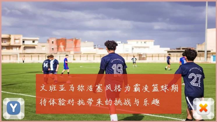 文班亚马称活塞风格为霸凌篮球期待体验对抗带来的挑战与乐趣