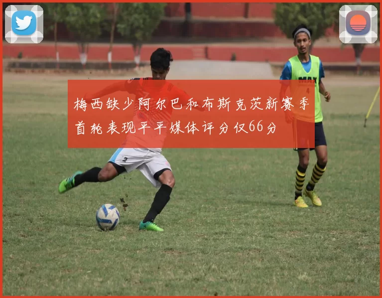 梅西缺少阿尔巴和布斯克茨新赛季首轮表现平平媒体评分仅66分