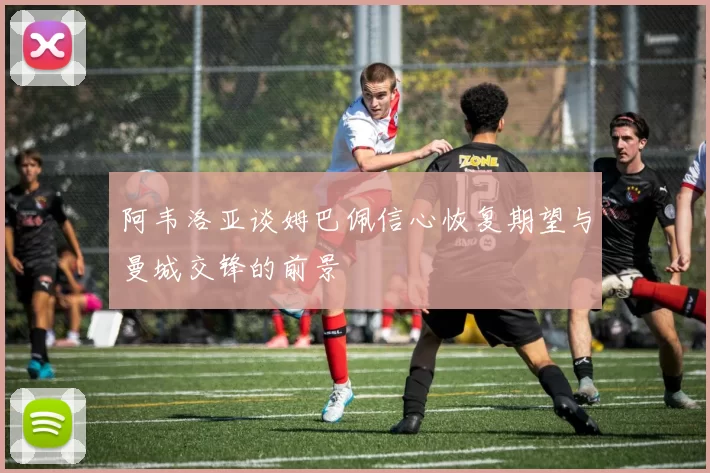 阿韦洛亚谈姆巴佩信心恢复期望与曼城交锋的前景