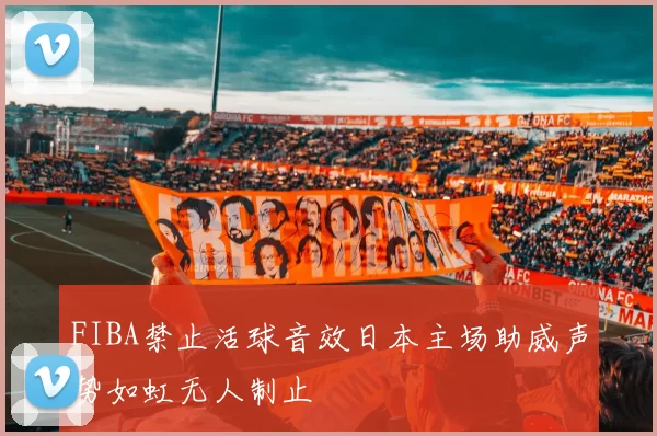 FIBA禁止活球音效日本主场助威声势如虹无人制止