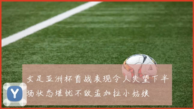 女足亚洲杯首战表现令人失望下半场状态堪忧不敌孟加拉小姑娘