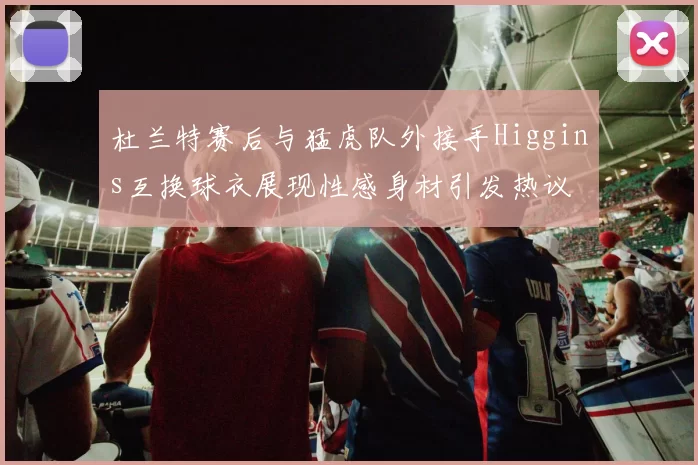 杜兰特赛后与猛虎队外接手Higgins互换球衣展现性感身材引发热议