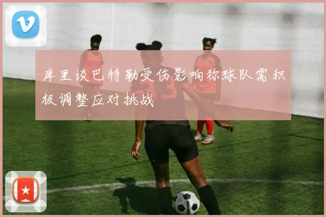 库里谈巴特勒受伤影响称球队需积极调整应对挑战