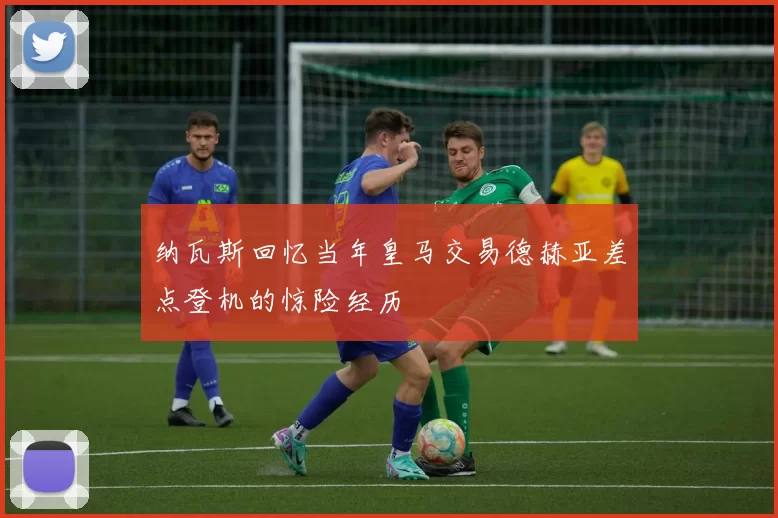纳瓦斯回忆当年皇马交易德赫亚差点登机的惊险经历