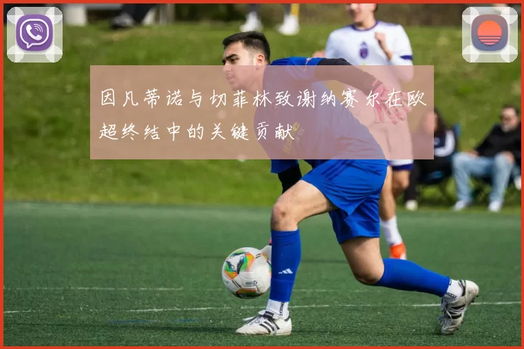 因凡蒂诺与切菲林致谢纳赛尔在欧超终结中的关键贡献