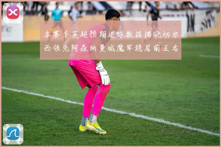 本赛季英超预期进球数据揭晓切尔西领先阿森纳曼城魔军稳居前五名