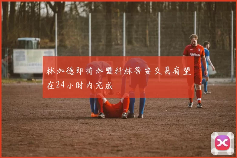 林加德即将加盟科林蒂安交易有望在24小时内完成
