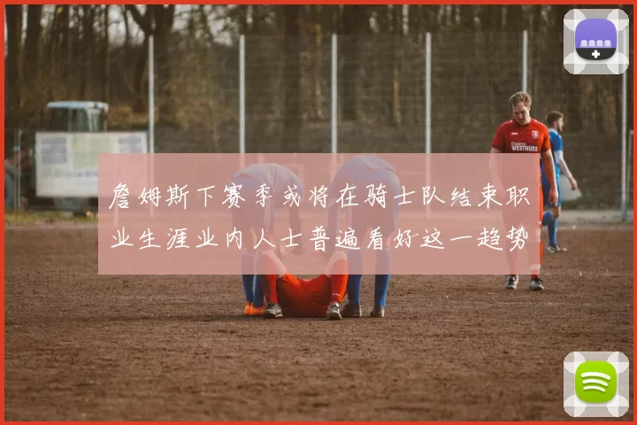 詹姆斯下赛季或将在骑士队结束职业生涯业内人士普遍看好这一趋势