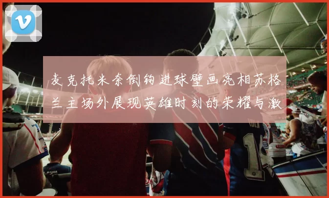 麦克托米奈倒钩进球壁画亮相苏格兰主场外展现英雄时刻的荣耀与激情