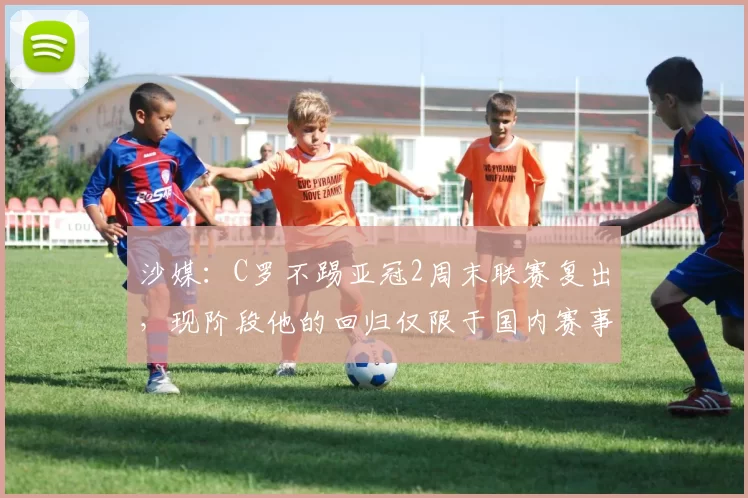 沙媒：C罗不踢亚冠2周末联赛复出，现阶段他的回归仅限于国内赛事