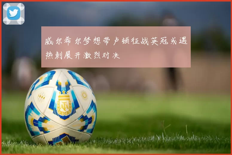 威尔希尔梦想带卢顿征战英冠或遇热刺展开激烈对决